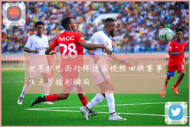 世界杯巴西对阵德国视频回顾赛事焦点与精彩瞬间