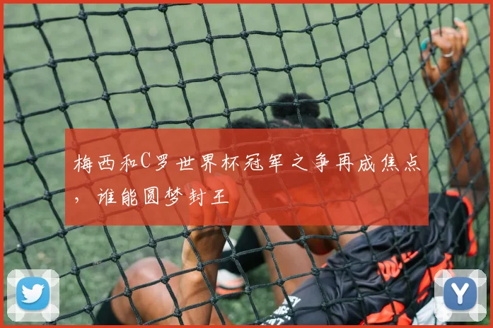 梅西和C罗世界杯冠军之争再成焦点,谁能圆梦封王