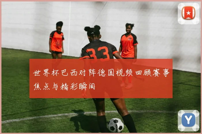 世界杯巴西对阵德国视频回顾赛事焦点与精彩瞬间