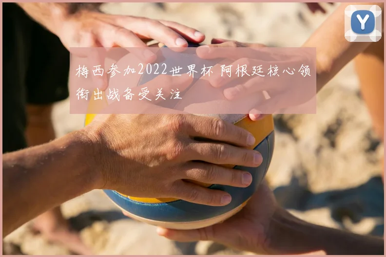 梅西参加2022世界杯 阿根廷核心领衔出战备受关注