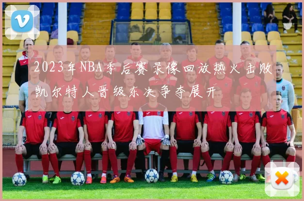 2023年NBA季后赛录像回放热火击败凯尔特人晋级东决争夺展开