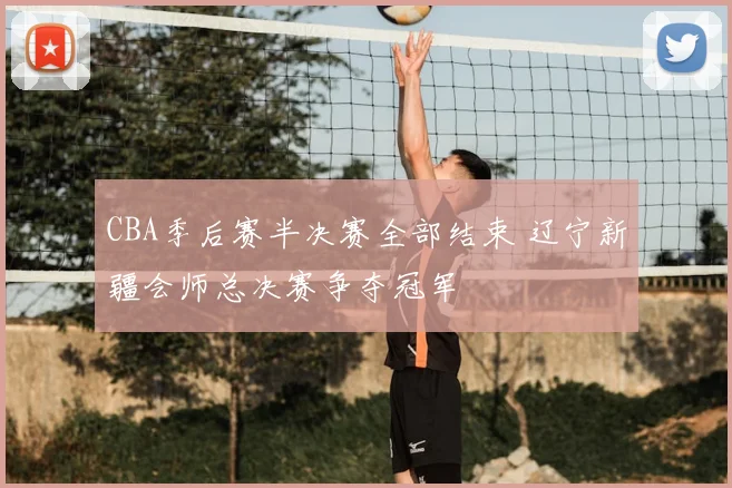 CBA季后赛半决赛全部结束 辽宁新疆会师总决赛争夺冠军