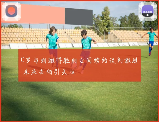 C罗与利雅得胜利合同续约谈判推进 未来去向引关注