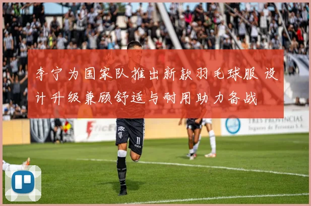 李宁为国家队推出新款羽毛球服 设计升级兼顾舒适与耐用助力备战