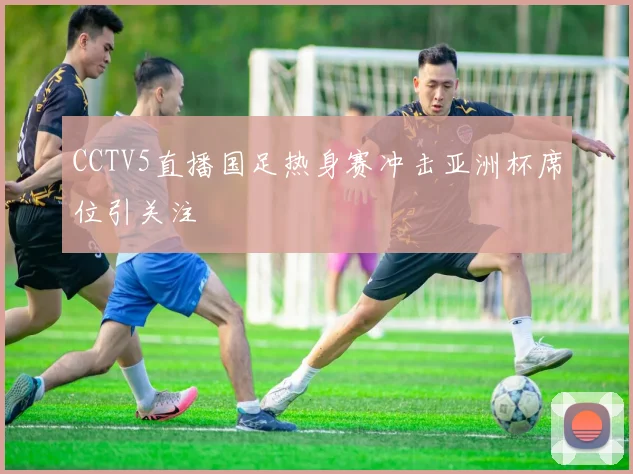 CCTV5直播国足热身赛冲击亚洲杯席位引关注
