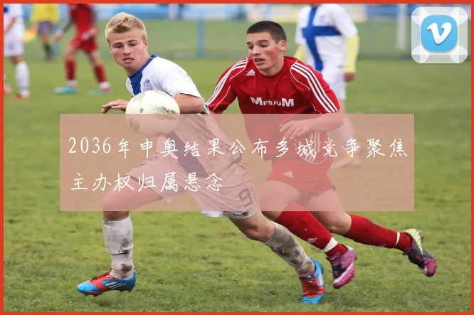 2036年申奥结果公布多城竞争聚焦主办权归属悬念