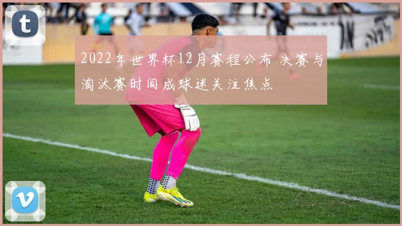2022年世界杯12月赛程公布 决赛与淘汰赛时间成球迷关注焦点