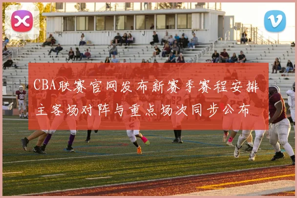 CBA联赛官网发布新赛季赛程安排 主客场对阵与重点场次同步公布