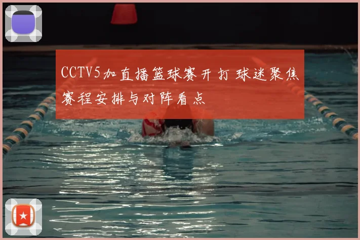 CCTV5加直播篮球赛开打 球迷聚焦赛程安排与对阵看点