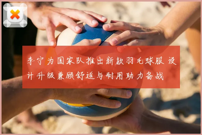 李宁为国家队推出新款羽毛球服 设计升级兼顾舒适与耐用助力备战