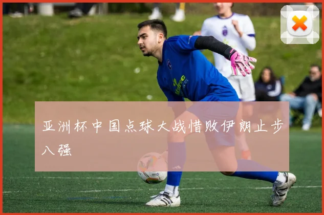 亚洲杯中国点球大战惜败伊朗止步八强