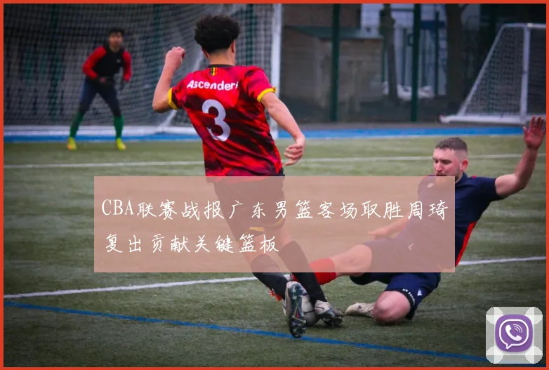 CBA联赛战报广东男篮客场取胜周琦复出贡献关键篮板