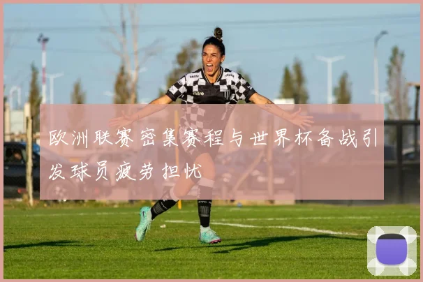 欧洲联赛密集赛程与世界杯备战引发球员疲劳担忧