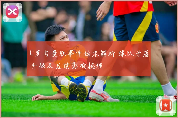 C罗与曼联事件始末解析 球队矛盾升级及后续影响梳理