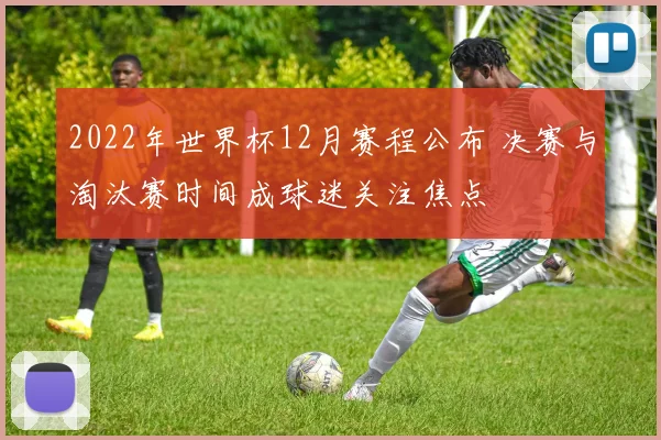2022年世界杯12月赛程公布 决赛与淘汰赛时间成球迷关注焦点