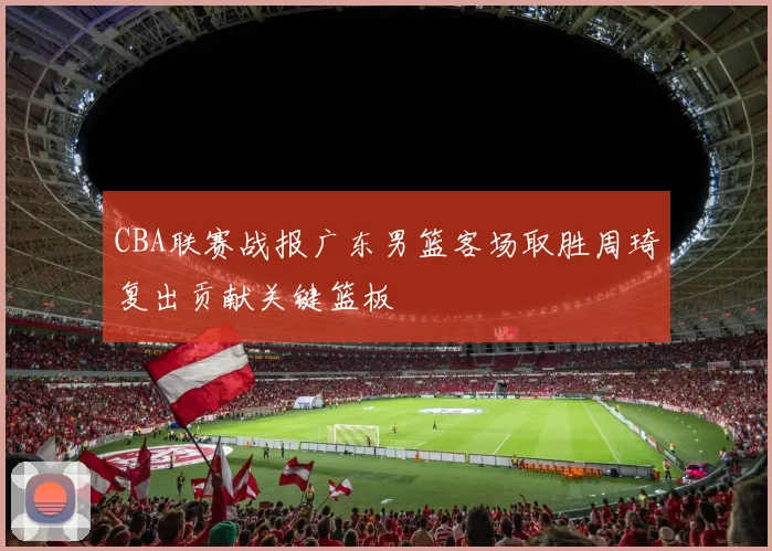 CBA联赛战报广东男篮客场取胜周琦复出贡献关键篮板