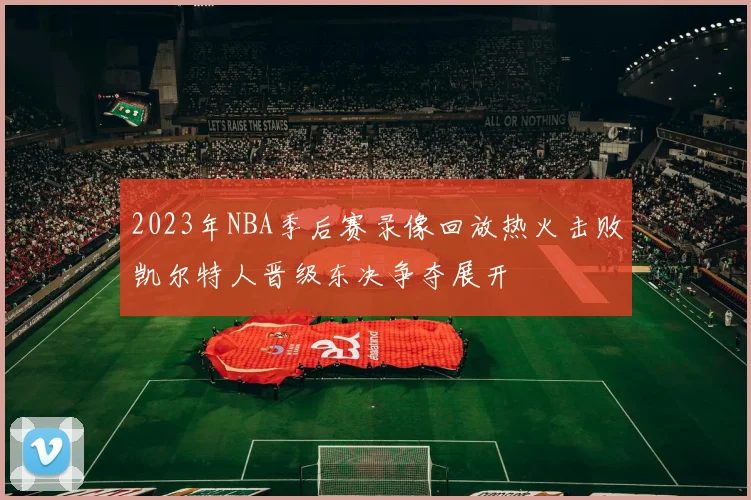 2023年NBA季后赛录像回放热火击败凯尔特人晋级东决争夺展开
