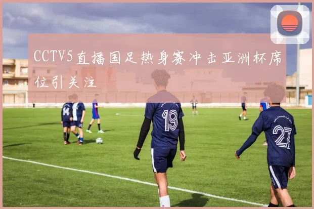 CCTV5直播国足热身赛冲击亚洲杯席位引关注