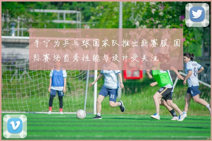 李宁为乒乓球国家队推出新赛服 国际赛场首秀性能与设计受关注