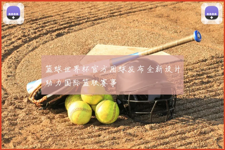 篮球世界杯官方用球发布全新设计助力国际篮联赛事