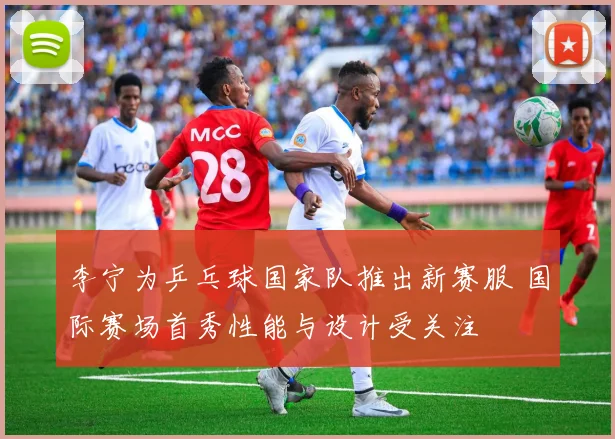 李宁为乒乓球国家队推出新赛服 国际赛场首秀性能与设计受关注