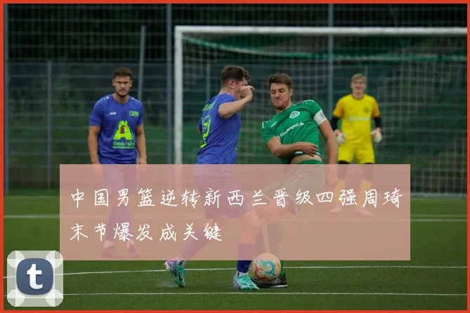 中国男篮逆转新西兰晋级四强周琦末节爆发成关键