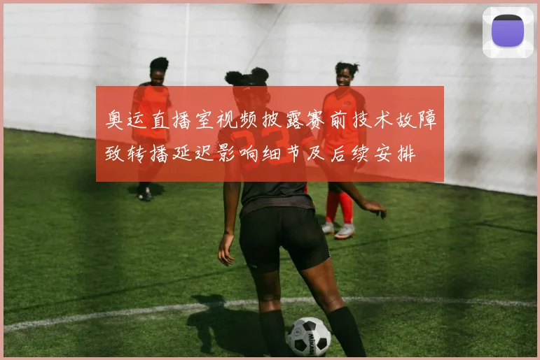 奥运直播室视频披露赛前技术故障致转播延迟影响细节及后续安排