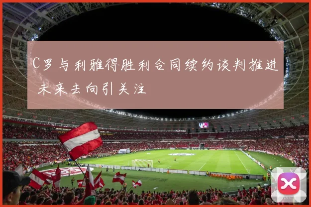 C罗与利雅得胜利合同续约谈判推进 未来去向引关注