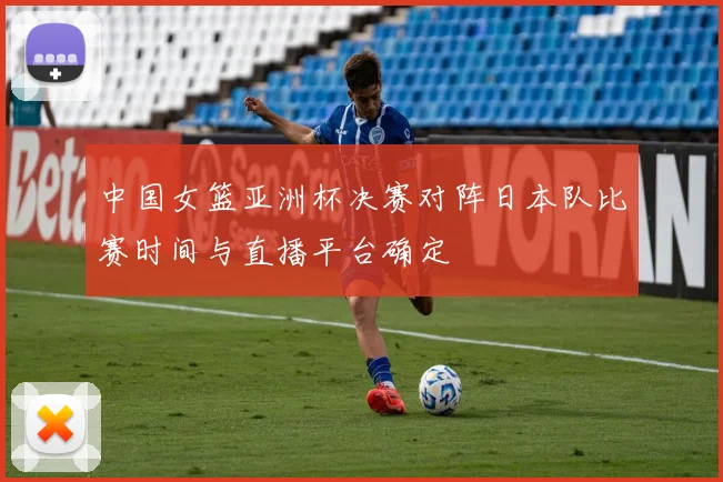 中国女篮亚洲杯决赛对阵日本队比赛时间与直播平台确定