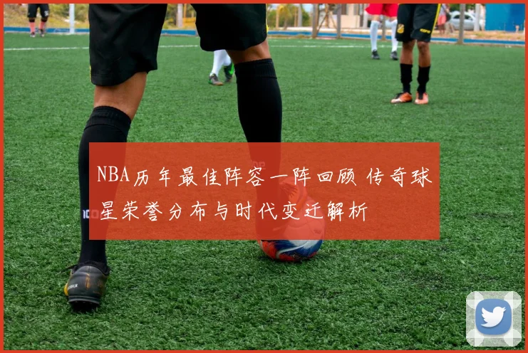 NBA历年最佳阵容一阵回顾 传奇球星荣誉分布与时代变迁解析