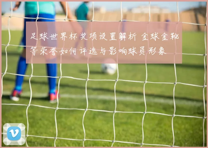 足球世界杯奖项设置解析 金球金靴等荣誉如何评选与影响球员形象