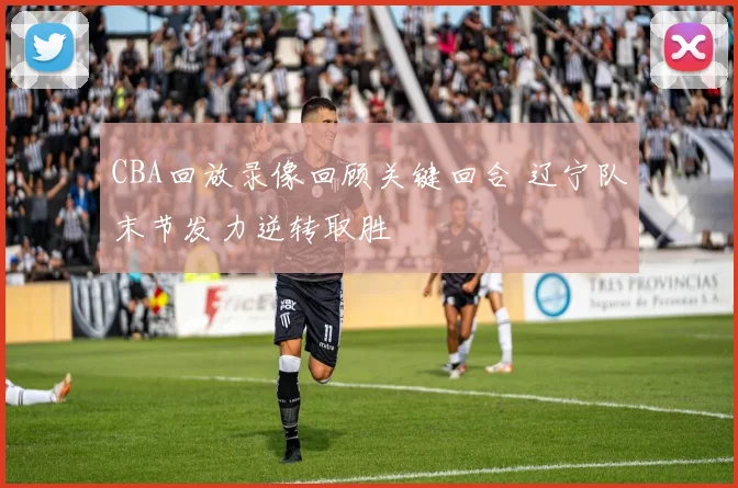 CBA回放录像回顾关键回合 辽宁队末节发力逆转取胜