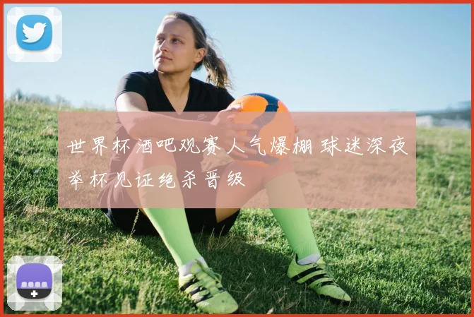 世界杯酒吧观赛人气爆棚 球迷深夜举杯见证绝杀晋级