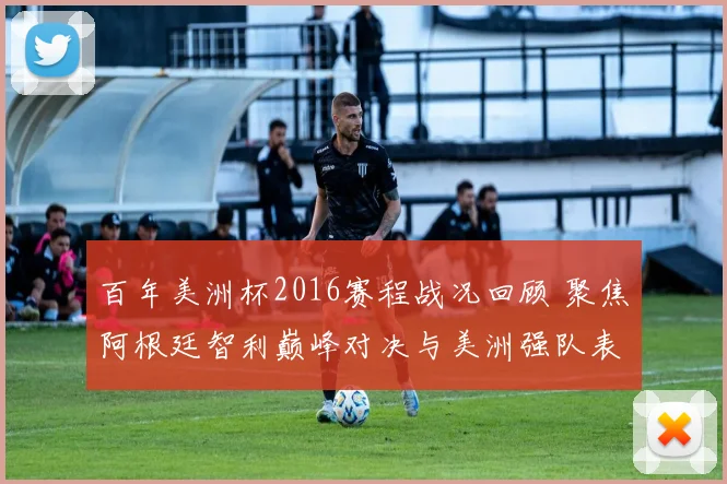百年美洲杯2016赛程战况回顾 聚焦阿根廷智利巅峰对决与美洲强队表现