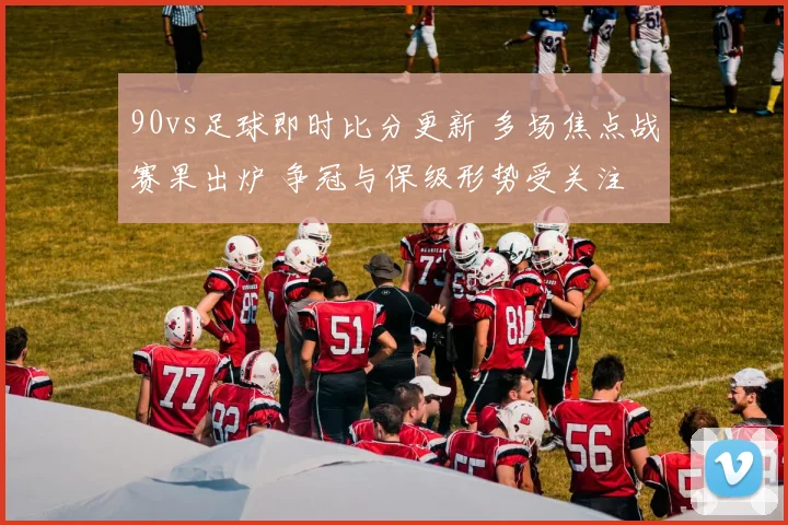 90vs足球即时比分更新 多场焦点战赛果出炉 争冠与保级形势受关注