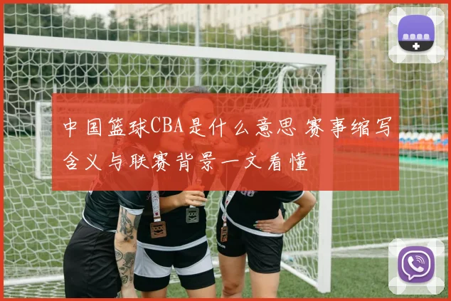 中国篮球CBA是什么意思 赛事缩写含义与联赛背景一文看懂