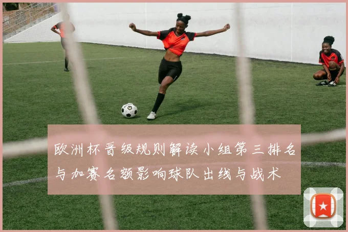 欧洲杯晋级规则解读小组第三排名与加赛名额影响球队出线与战术