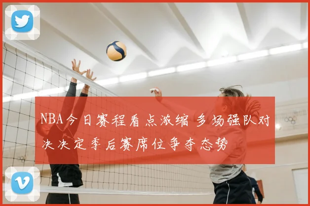 NBA今日赛程看点浓缩 多场强队对决决定季后赛席位争夺态势